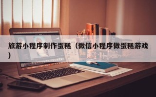 肇州旅游小程序制作蛋糕（微信小程序做蛋糕游戏）